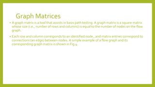 Graph Matrices
• A graph matrix is a tool that assists in basis path testing. A graph matrix is a square matrix
whose size (i.e., number of rows and columns) is equal to the number of nodes on the flow
graph.
• Each row and column corresponds to an identified node , and matrix entries correspond to
connections (an edge) between nodes. A simple example of a flow graph and its
corresponding graph matrix is shown in Fig.4.
 