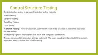 Control Structure Testing
Control structure testing is a group of white-box testing methods.
Branch Testing
Condition Testing
Data Flow Testing
Loop Testing
1) Branch Testing:- For every decision, each branch needs to be executed at least once also called
decision testing.
shortcoming - ignores implicit paths that result from compound conditionals.
Treats a compound conditional as a single statement. (We count each branch taken out of the decision,
regardless which condition lead to the branch.)
 