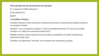 This example has two branches to be executed:
IF ( a equals b) THEN statement 1
ELSE statement 2
END IF
2) Condition Testing:-
Condition testing is a test construction method that focuses on exercising the logical conditions
in a program module.
definition: "For a compound condition C, the true and false branches of C and every simple
condition in C need to be executed at least once."
Multiple-condition testing requires that all true-false combinations of simple conditions be
exercised at least once.
Therefore, all statements, branches, and conditions are necessarily covered.
 