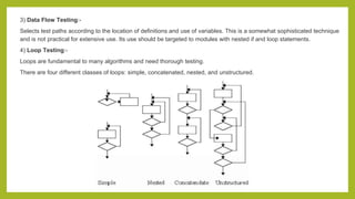 3) Data Flow Testing:-
Selects test paths according to the location of definitions and use of variables. This is a somewhat sophisticated technique
and is not practical for extensive use. Its use should be targeted to modules with nested if and loop statements.
4) Loop Testing:-
Loops are fundamental to many algorithms and need thorough testing.
There are four different classes of loops: simple, concatenated, nested, and unstructured.
 