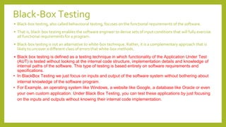 Black-Box Testing
• Black-box testing, also called behavioural testing, focuses on the functional requirements of the software.
• That is, black-box testing enables the software engineer to derive sets of input conditions that will fully exercise
all functional requirements for a program.
• Black-box testing is not an alternative to white-box technique. Rather, it is a complementary approach that is
likely to uncover a different class of errors that white-box methods.
• Black box testing is defined as a testing technique in which functionality of the Application Under Test
(AUT) is tested without looking at the internal code structure, implementation details and knowledge of
internal paths of the software. This type of testing is based entirely on software requirements and
specifications.
• In BlackBox Testing we just focus on inputs and output of the software system without bothering about
internal knowledge of the software program.
• For Example, an operating system like Windows, a website like Google, a database like Oracle or even
your own custom application. Under Black Box Testing, you can test these applications by just focusing
on the inputs and outputs without knowing their internal code implementation.
 