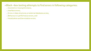 • Black –box testing attempts to find errors in following categories:
o Incorrect or missing functions,
o Interface errors,
o Errors in data structures or external database access,
o Behaviour or performance errors, and
o Initialization and termination errors.
 