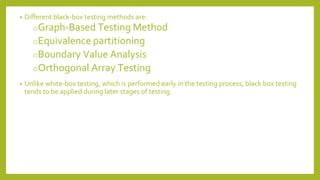 • Different black-box testing methods are:
oGraph-Based Testing Method
oEquivalence partitioning
oBoundary Value Analysis
oOrthogonal Array Testing
• Unlike white-box testing, which is performed early in the testing process, black box testing
tends to be applied during later stages of testing.
 