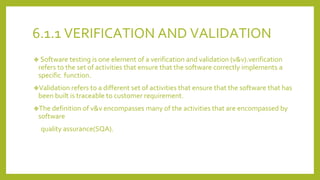 6.1.1 VERIFICATION AND VALIDATION
❖ Software testing is one element of a verification and validation (v&v).verification
refers to the set of activities that ensure that the software correctly implements a
specific function.
❖Validation refers to a different set of activities that ensure that the software that has
been built is traceable to customer requirement.
❖The definition of v&v encompasses many of the activities that are encompassed by
software
quality assurance(SQA).
 