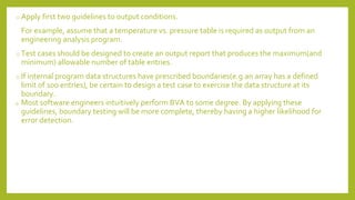 o Apply first two guidelines to output conditions.
For example, assume that a temperature vs. pressure table is required as output from an
engineering analysis program.
o Test cases should be designed to create an output report that produces the maximum(and
minimum) allowable number of table entries.
o If internal program data structures have prescribed boundaries(e.g.an array has a defined
limit of 100 entries), be certain to design a test case to exercise the data structure at its
boundary.
o Most software engineers intuitively perform BVA to some degree. By applying these
guidelines, boundary testing will be more complete, thereby having a higher likelihood for
error detection.
 
