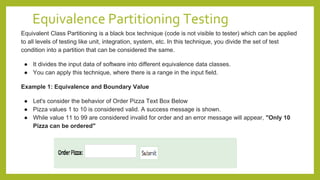 Equivalence Partitioning Testing
Equivalent Class Partitioning is a black box technique (code is not visible to tester) which can be applied
to all levels of testing like unit, integration, system, etc. In this technique, you divide the set of test
condition into a partition that can be considered the same.
● It divides the input data of software into different equivalence data classes.
● You can apply this technique, where there is a range in the input field.
Example 1: Equivalence and Boundary Value
● Let's consider the behavior of Order Pizza Text Box Below
● Pizza values 1 to 10 is considered valid. A success message is shown.
● While value 11 to 99 are considered invalid for order and an error message will appear, "Only 10
Pizza can be ordered"
 