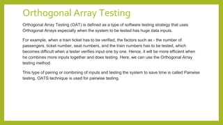 Orthogonal Array Testing
Orthogonal Array Testing (OAT) is defined as a type of software testing strategy that uses
Orthogonal Arrays especially when the system to be tested has huge data inputs.
For example, when a train ticket has to be verified, the factors such as - the number of
passengers, ticket number, seat numbers, and the train numbers has to be tested, which
becomes difficult when a tester verifies input one by one. Hence, it will be more efficient when
he combines more inputs together and does testing. Here, we can use the Orthogonal Array
testing method.
This type of pairing or combining of inputs and testing the system to save time is called Pairwise
testing. OATS technique is used for pairwise testing.
 