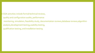 ❖ SQA activities include formal technical reviews,
quality and configuration audits, performance
monitoring, simulation, feasibility study, documentation reviews,database reviews,algorithm
analysis,development testing,usability testing,
qualification testing, and installation testing.
 