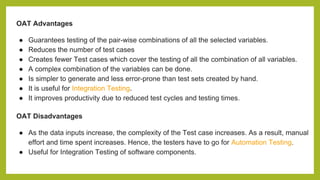 OAT Advantages
● Guarantees testing of the pair-wise combinations of all the selected variables.
● Reduces the number of test cases
● Creates fewer Test cases which cover the testing of all the combination of all variables.
● A complex combination of the variables can be done.
● Is simpler to generate and less error-prone than test sets created by hand.
● It is useful for Integration Testing.
● It improves productivity due to reduced test cycles and testing times.
OAT Disadvantages
● As the data inputs increase, the complexity of the Test case increases. As a result, manual
effort and time spent increases. Hence, the testers have to go for Automation Testing.
● Useful for Integration Testing of software components.
 