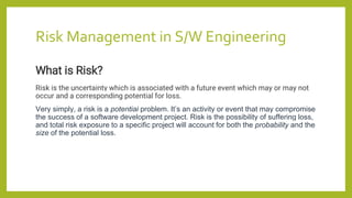 Risk Management in S/W Engineering
What is Risk?
Risk is the uncertainty which is associated with a future event which may or may not
occur and a corresponding potential for loss.
Very simply, a risk is a potential problem. It’s an activity or event that may compromise
the success of a software development project. Risk is the possibility of suffering loss,
and total risk exposure to a specific project will account for both the probability and the
size of the potential loss.
 