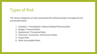 Types of Risk
The various categories of risks associated with software project management are
enumerated below.
1. Schedule / Time-Related / Delivery Related Planning Risks
2. Budget / Financial Risks
3. Operational / Procedural Risks
4. Technical / Functional / Performance Risks
5. Project Risk
6. Other Unavoidable Risks
 