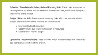 Schedule / Time-Related / Delivery Related Planning Risks:These risks are related to
running behind schedule and are essential time-related risks, which directly impact
the delivery of the project.
Budget / Financial Risks:These are the monetary risks which are associated with
budget overruns.Some of the reasons for such risks are
● Improper Budget Estimation
● Cost Overruns due to underutilization of resources
● Expansion of Project Scope
Operational / Procedural Risks:These are risks which are associated with the day-to-
day operational activities of the project.
 