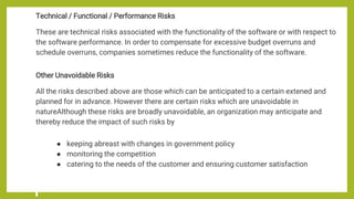 Technical / Functional / Performance Risks
These are technical risks associated with the functionality of the software or with respect to
the software performance. In order to compensate for excessive budget overruns and
schedule overruns, companies sometimes reduce the functionality of the software.
Other Unavoidable Risks
All the risks described above are those which can be anticipated to a certain extened and
planned for in advance. However there are certain risks which are unavoidable in
natureAlthough these risks are broadly unavoidable, an organization may anticipate and
thereby reduce the impact of such risks by
● keeping abreast with changes in government policy
● monitoring the competition
● catering to the needs of the customer and ensuring customer satisfaction
 