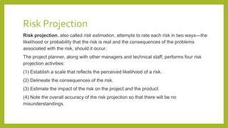 Risk Projection
Risk projection, also called risk estimation, attempts to rate each risk in two ways—the
likelihood or probability that the risk is real and the consequences of the problems
associated with the risk, should it occur.
The project planner, along with other managers and technical staff, performs four risk
projection activities:
(1) Establish a scale that reflects the perceived likelihood of a risk.
(2) Delineate the consequences of the risk.
(3) Estimate the impact of the risk on the project and the product.
(4) Note the overall accuracy of the risk projection so that there will be no
misunderstandings.
 
