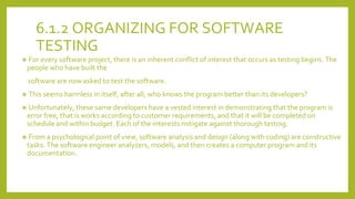 6.1.2 ORGANIZING FOR SOFTWARE
TESTING
❖ For every software project, there is an inherent conflict of interest that occurs as testing begins. The
people who have built the
software are now asked to test the software.
❖ This seems harmless in itself, after all, who knows the program better than its developers?
❖ Unfortunately, these same developers have a vested interest in demonstrating that the program is
error free, that is works according to customer requirements, and that it will be completed on
schedule and within budget. Each of the interests mitigate against thorough testing.
❖ From a psychological point of view, software analysis and design (along with coding) are constructive
tasks. The software engineer analyzers, models, and then creates a computer program and its
documentation.
 