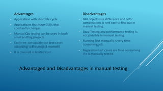 Advantaged and Disadvantages in manual testing
Advantages
• Application with short life cycle
• Applications that have GUI’s that
constantly changes
• Manual QA testing can be used in both
small and big projects.
• Easily we can update our test cases
according to the project moment
• It is covered in limited cost
Disadvantages
• GUI objects size difference and color
combinations is not easy to find out in
manual testing.
• Load Testing and performance testing is
not possible in manual testing.
• Running Test manually is very time-
consuming job.
• Regression test cases are time consuming
if it is manually tested.
 