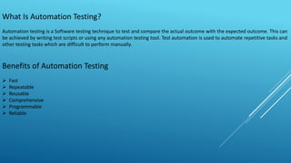 What Is Automation Testing?
Automation testing is a Software testing technique to test and compare the actual outcome with the expected outcome. This can
be achieved by writing test scripts or using any automation testing tool. Test automation is used to automate repetitive tasks and
other testing tasks which are difficult to perform manually.
Benefits of Automation Testing
 Fast
 Repeatable
 Reusable
 Comprehensive
 Programmable
 Reliable
 