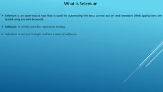 What is Selenium
 Selenium is an open-source tool that is used for automating the tests carried out on web browsers (Web applications are
tested using any web browser).
 Selenium is widely used for regression testing.
 Selenium is not just a single tool but a suite of software.
 