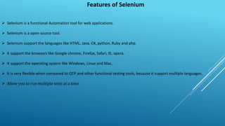 Features of Selenium
 Selenium is a functional Automation tool for web applications.
 Selenium is a open source tool.
 Selenium support the languages like HTML, Java, C#, python, Ruby and php.
 It support the browsers like Google chrome, Firefox, Safari, IE, opera.
 It support the operating system like Windows, Linux and Mac.
 It is very flexible when compared to QTP and other functional testing tools, because it support multiple languages.
 Allow you to run multiple tests at a time
 