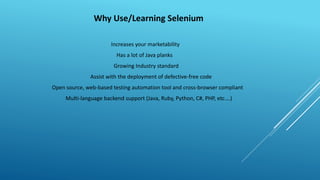 Why Use/Learning Selenium
Increases your marketability
Has a lot of Java planks
Growing Industry standard
Assist with the deployment of defective-free code
Open source, web-based testing automation tool and cross-browser compliant
Multi-language backend support (Java, Ruby, Python, C#, PHP, etc.…)
 