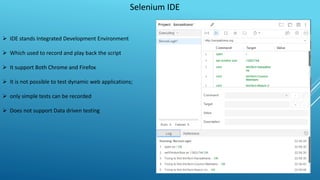 Selenium IDE
 IDE stands Integrated Development Environment
 Which used to record and play back the script
 It support Both Chrome and Firefox
 It is not possible to test dynamic web applications;
 only simple tests can be recorded
 Does not support Data driven testing
 