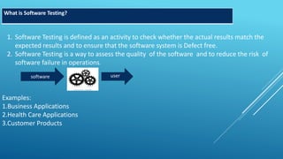 What is Software Testing?
1. Software Testing is defined as an activity to check whether the actual results match the
expected results and to ensure that the software system is Defect free.
2. Software Testing is a way to assess the quality of the software and to reduce the risk of
software failure in operations.
software user
Examples:
1.Business Applications
2.Health Care Applications
3.Customer Products
 
