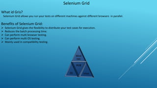 Selenium Grid
What id Gris?
Selenium Grid allows you run your tests on different machines against different browsers in parallel.
Benefits of Selenium Grid:
 Selenium Grid gives the flexibility to distribute your test cases for execution.
 Reduces the batch processing time.
 Can perform multi browser testing.
 Can perform multi OS testing.
 Mainly used in compatibility testing.
 