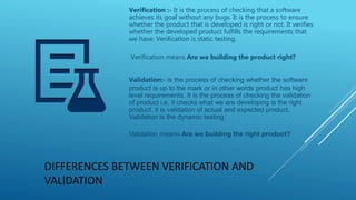 DIFFERENCES BETWEEN VERIFICATION AND
VALIDATION
Verification :- It is the process of checking that a software
achieves its goal without any bugs. It is the process to ensure
whether the product that is developed is right or not. It verifies
whether the developed product fulfills the requirements that
we have. Verification is static testing.
Verification means Are we building the product right?
Validation:- is the process of checking whether the software
product is up to the mark or in other words product has high
level requirements. It is the process of checking the validation
of product i.e. it checks what we are developing is the right
product. it is validation of actual and expected product.
Validation is the dynamic testing.
Validation means Are we building the right product?
 