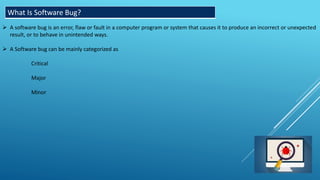 What Is Software Bug?
 A software bug is an error, flaw or fault in a computer program or system that causes it to produce an incorrect or unexpected
result, or to behave in unintended ways.
 A Software bug can be mainly categorized as
Critical
Major
Minor
 