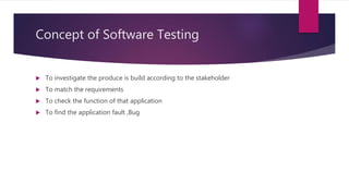 Concept of Software Testing
 To investigate the produce is build according to the stakeholder
 To match the requirements
 To check the function of that application
 To find the application fault ,Bug
 