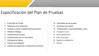 Especificación del Plan de Pruebas
1. Id del Plan de Prueba
2. Referencia a las evidencias
3. Producto a probar o detalle del Requerimiento
4. Planilla de Riesgos
5. Características a probar
6. Características que no se probaran
7. Estrategia de Testing
8. Criterios de aceptación
9. Criterios de suspensión y condiciones de retomar
10. Actividades de las pruebas
11. Ambientes de pruebas
12. Colaboradores, responsabilidades y roles
13. Cronograma macro
14. Hitos y aprobaciones
15. Datos de pruebas
16. Gestión de configuración
17. Glosario