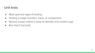 Unit tests
● Most granular type of testing
● Testing a single function, class, or component
● Narrow scope makes it easy to identify and isolate bugs
● Run fast (1 second)
15
 