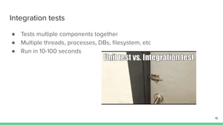 Integration tests
● Tests multiple components together
● Multiple threads, processes, DBs, ﬁlesystem, etc
● Run in 10-100 seconds
16
 