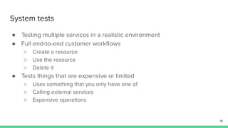 System tests
● Testing multiple services in a realistic environment
● Full end-to-end customer workﬂows
○ Create a resource
○ Use the resource
○ Delete it
● Tests things that are expensive or limited
○ Uses something that you only have one of
○ Calling external services
○ Expensive operations
18
 