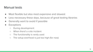Manual tests
● Most ﬂexible but also most expensive and slowest
● Less necessary these days, because of great testing libraries
● Generally want to avoid if possible
● Exceptions
○ During development
○ When there’s a site incident
○ The functionality is rarely used
○ The setup overhead is just too high (for now)
19
 