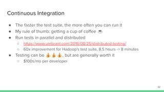 Continuous Integration
● The faster the test suite, the more often you can run it
● My rule of thumb: getting a cup of coﬀee ☕
● Run tests in parallel and distributed
○ https://www.umbrant.com/2016/08/25/distributed-testing/
○ 60x improvement for Hadoop’s test suite, 8.5 hours -> 8 minutes
● Testing can be 💰💰💰, but are generally worth it
○ $100s/mo per developer
22
 