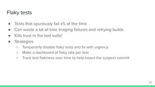 Flaky tests
● Tests that spuriously fail x% of the time
● Can waste a lot of time triaging failures and retrying builds
● Kills trust in the test suite!
● Strategies
○ Temporarily disable ﬂaky tests and ﬁx with urgency
○ Make a dashboard of ﬂaky rate per test
○ Track test ﬂakiness over time to help bisect the suspect commit
23
 