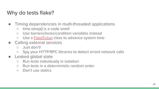 Why do tests ﬂake?
● Timing dependencies in multi-threaded applications
○ time.sleep() is a code smell
○ Use barriers/locks/condition variables instead
○ Use a FakeTicker class to advance system time
● Calling external services
○ Just don’t!
○ Spy your HTTP/RPC libraries to detect errant network calls
● Leaked global state
○ Run tests individually in isolation
○ Run tests in a deterministic random order
○ Don’t use statics
24
 