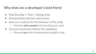 Why tests are a developer’s best friend
● Fast Develop -> Test -> Debug loop
● Demonstrates that the code works
● Acts as a contract for the behavior of the code
○ Prevents other people from breaking your code
● Lets you fearlessly refactor the codebase
○ Prevents you from breaking other people’s code
25
 
