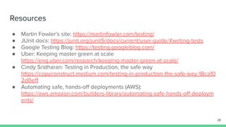 Resources
● Martin Fowler’s site: https://martinfowler.com/testing/
● JUnit docs: https://junit.org/junit5/docs/current/user-guide/#writing-tests
● Google Testing Blog: https://testing.googleblog.com/
● Uber: Keeping master green at scale
https://eng.uber.com/research/keeping-master-green-at-scale/
● Cindy Sridharan: Testing in Production, the safe way
https://copyconstruct.medium.com/testing-in-production-the-safe-way-18ca10
2d0ef1
● Automating safe, hands-oﬀ deployments (AWS):
https://aws.amazon.com/builders-library/automating-safe-hands-oﬀ-deploym
ents/
28
 