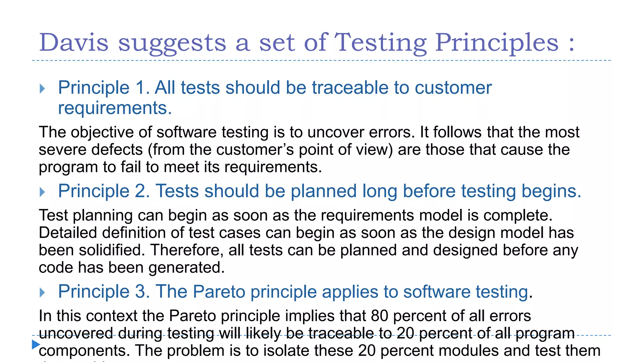 Davis suggests a set of Testing Principles :
 Principle 1. All tests should be traceable to customer
requirements.
The objective of software testing is to uncover errors. It follows that the most
severe defects (from the customer’s point of view) are those that cause the
program to fail to meet its requirements.
 Principle 2. Tests should be planned long before testing begins.
Test planning can begin as soon as the requirements model is complete.
Detailed definition of test cases can begin as soon as the design model has
been solidified. Therefore, all tests can be planned and designed before any
code has been generated.
 Principle 3. The Pareto principle applies to software testing.
In this context the Pareto principle implies that 80 percent of all errors
uncovered during testing will likely be traceable to 20 percent of all program
components. The problem is to isolate these 20 percent modules and test them
 