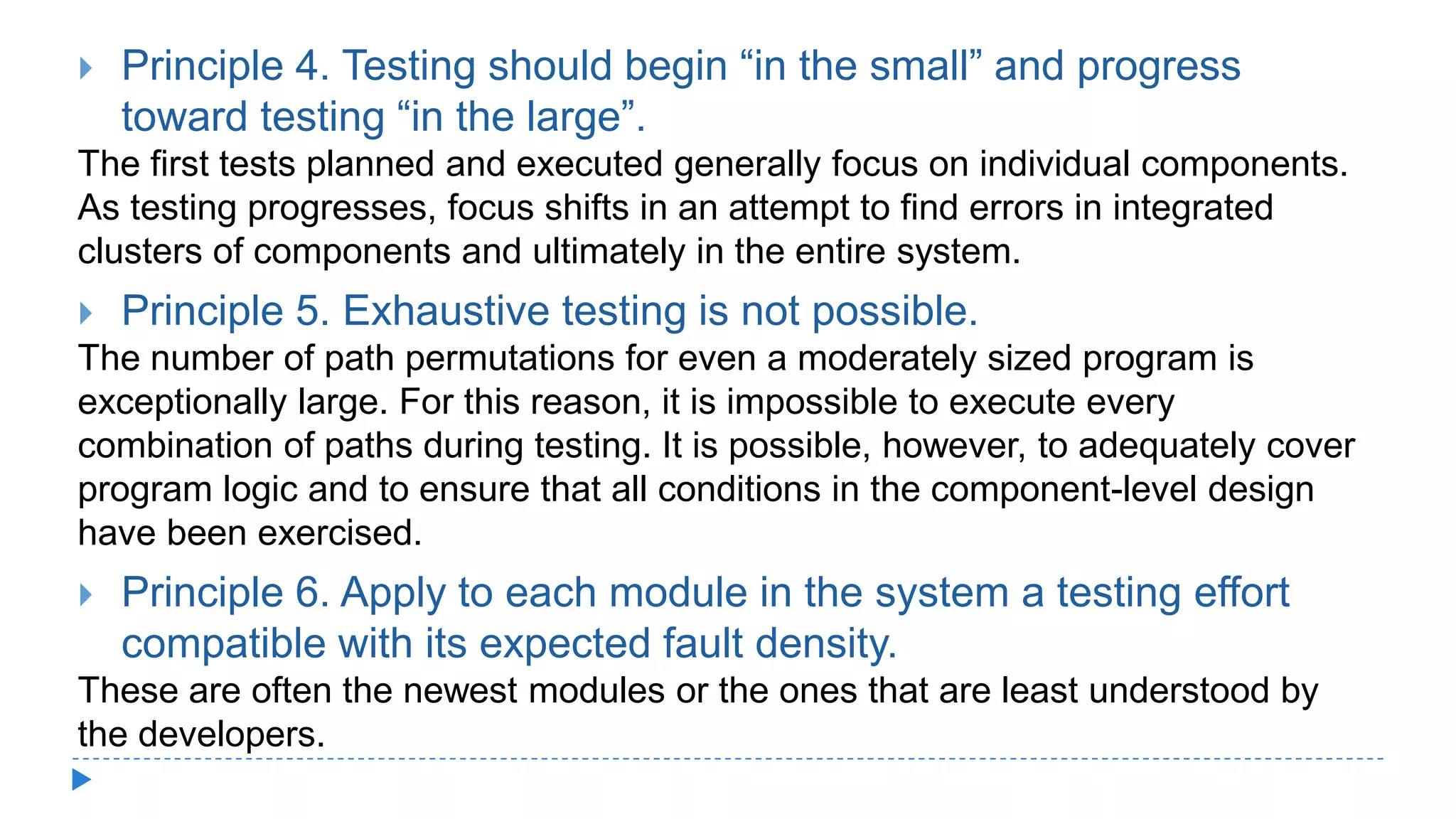  Principle 4. Testing should begin “in the small” and progress
toward testing “in the large”.
The first tests planned and executed generally focus on individual components.
As testing progresses, focus shifts in an attempt to find errors in integrated
clusters of components and ultimately in the entire system.
 Principle 5. Exhaustive testing is not possible.
The number of path permutations for even a moderately sized program is
exceptionally large. For this reason, it is impossible to execute every
combination of paths during testing. It is possible, however, to adequately cover
program logic and to ensure that all conditions in the component-level design
have been exercised.
 Principle 6. Apply to each module in the system a testing effort
compatible with its expected fault density.
These are often the newest modules or the ones that are least understood by
the developers.
 