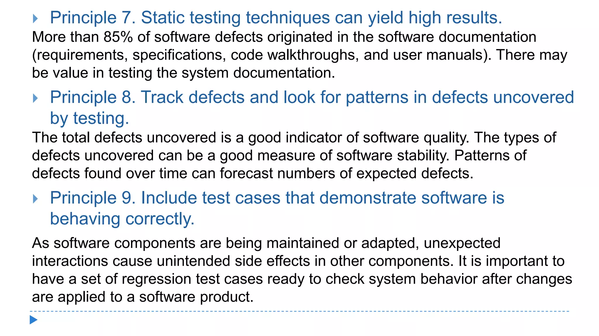  Principle 7. Static testing techniques can yield high results.
More than 85% of software defects originated in the software documentation
(requirements, specifications, code walkthroughs, and user manuals). There may
be value in testing the system documentation.
 Principle 8. Track defects and look for patterns in defects uncovered
by testing.
The total defects uncovered is a good indicator of software quality. The types of
defects uncovered can be a good measure of software stability. Patterns of
defects found over time can forecast numbers of expected defects.
 Principle 9. Include test cases that demonstrate software is
behaving correctly.
As software components are being maintained or adapted, unexpected
interactions cause unintended side effects in other components. It is important to
have a set of regression test cases ready to check system behavior after changes
are applied to a software product.
 