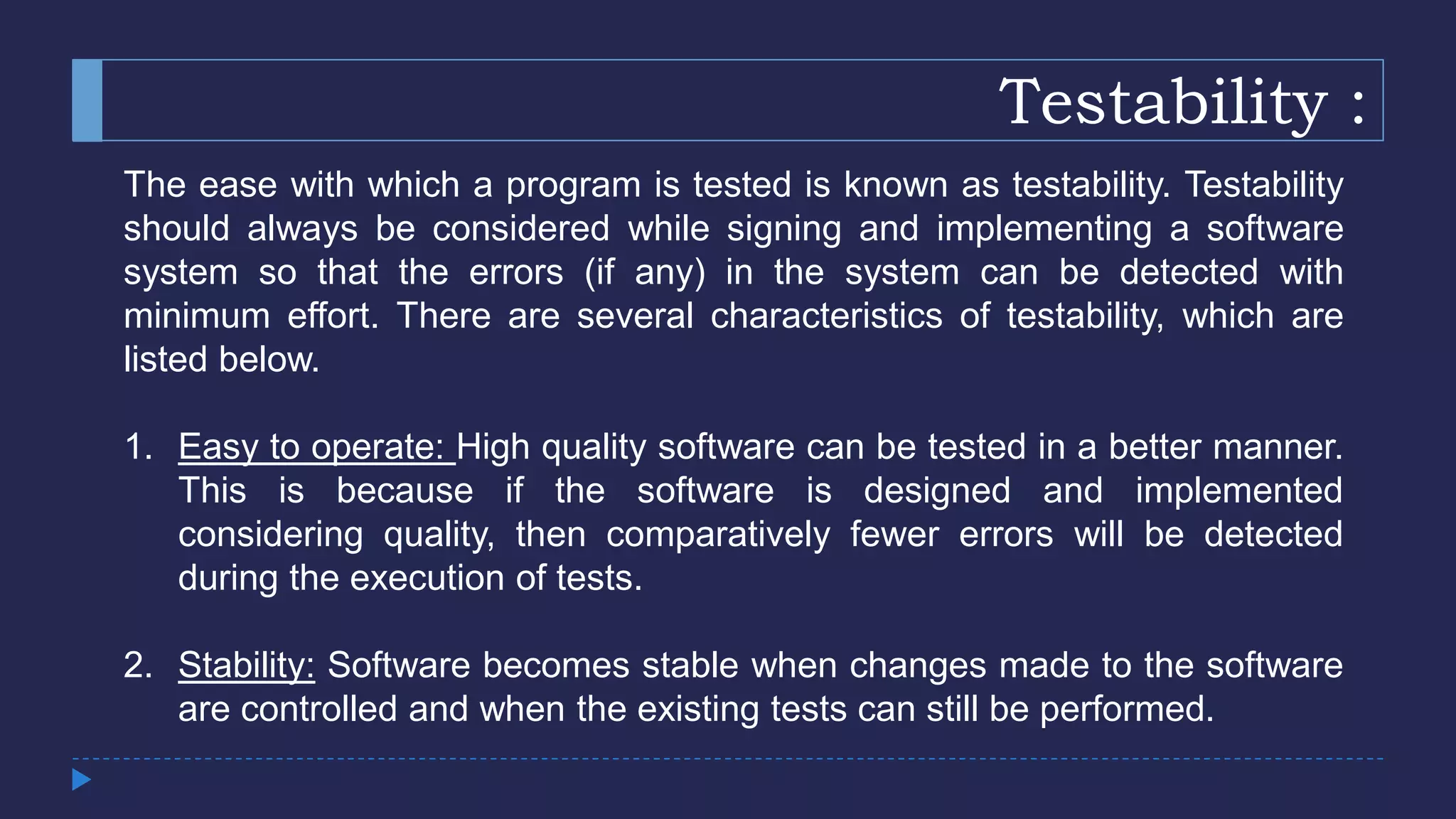 Testability :
The ease with which a program is tested is known as testability. Testability
should always be considered while signing and implementing a software
system so that the errors (if any) in the system can be detected with
minimum effort. There are several characteristics of testability, which are
listed below.
1. Easy to operate: High quality software can be tested in a better manner.
This is because if the software is designed and implemented
considering quality, then comparatively fewer errors will be detected
during the execution of tests.
2. Stability: Software becomes stable when changes made to the software
are controlled and when the existing tests can still be performed.
 