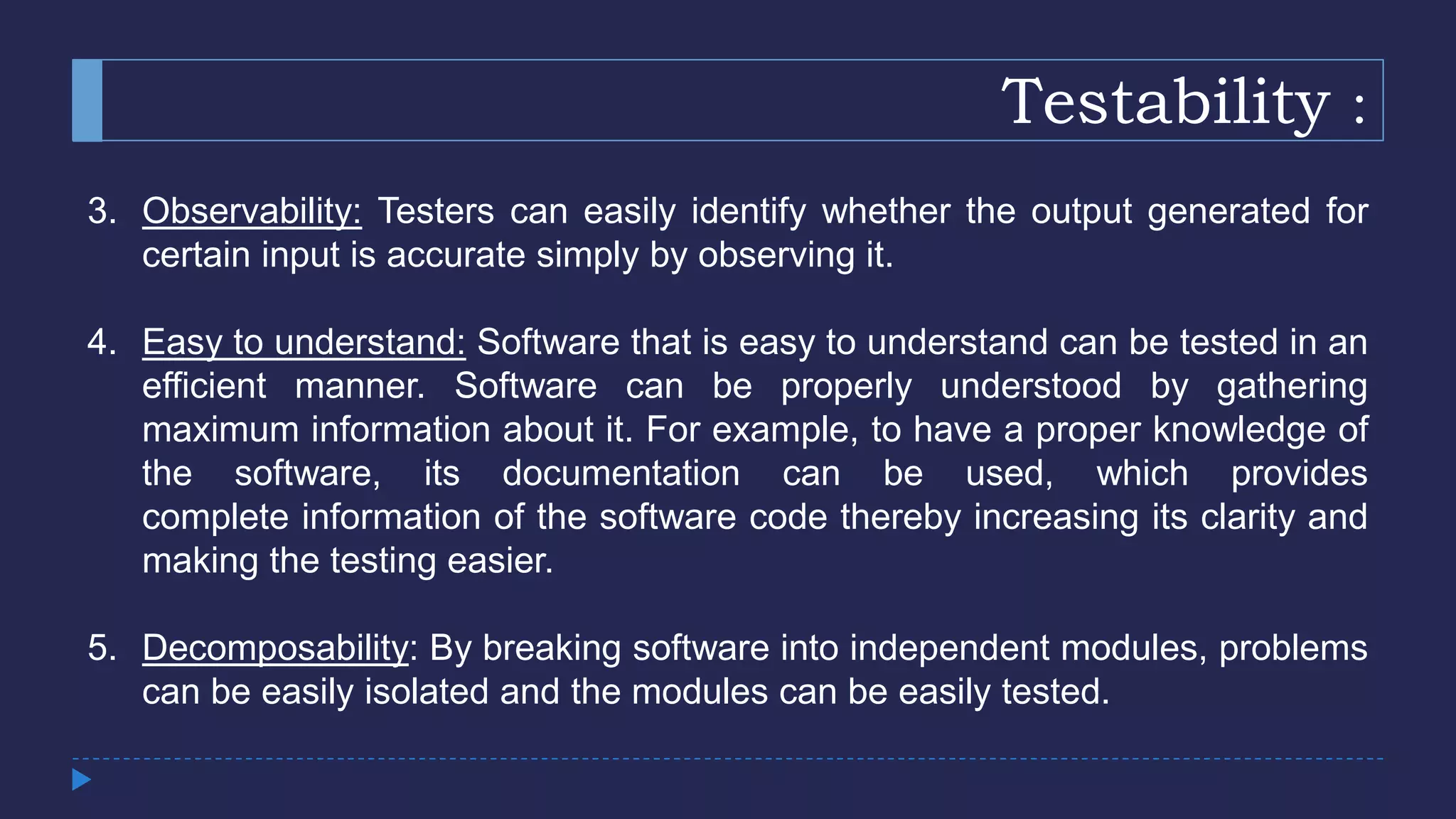 Testability :
3. Observability: Testers can easily identify whether the output generated for
certain input is accurate simply by observing it.
4. Easy to understand: Software that is easy to understand can be tested in an
efficient manner. Software can be properly understood by gathering
maximum information about it. For example, to have a proper knowledge of
the software, its documentation can be used, which provides
complete information of the software code thereby increasing its clarity and
making the testing easier.
5. Decomposability: By breaking software into independent modules, problems
can be easily isolated and the modules can be easily tested.
 