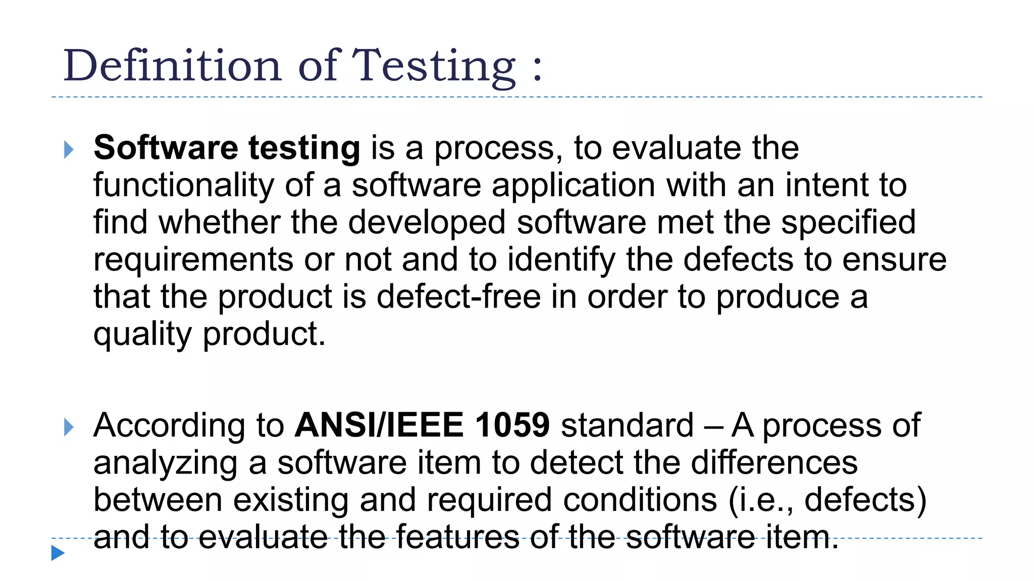 Definition of Testing :
 Software testing is a process, to evaluate the
functionality of a software application with an intent to
find whether the developed software met the specified
requirements or not and to identify the defects to ensure
that the product is defect-free in order to produce a
quality product.
 According to ANSI/IEEE 1059 standard – A process of
analyzing a software item to detect the differences
between existing and required conditions (i.e., defects)
and to evaluate the features of the software item.
 