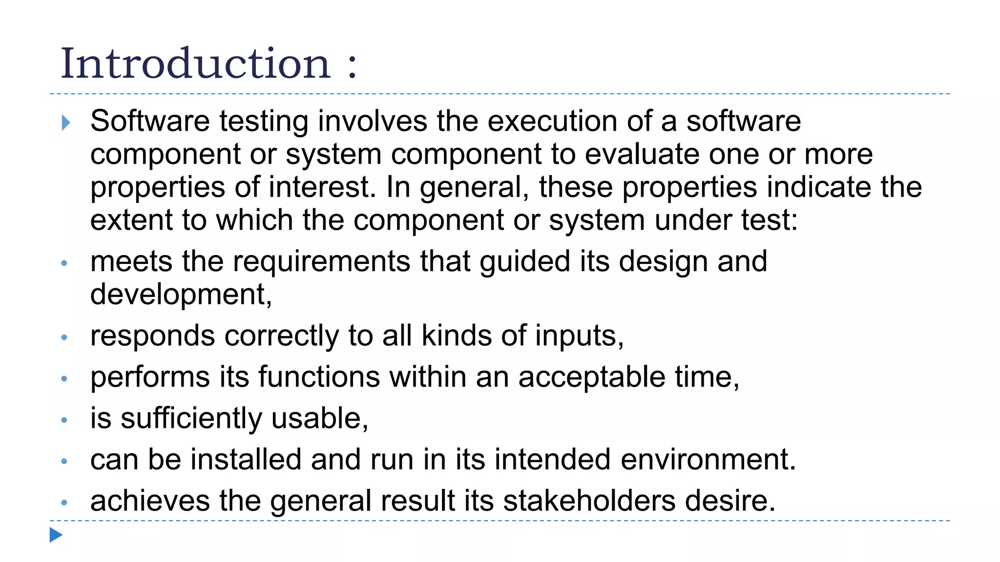 Introduction :
 Software testing involves the execution of a software
component or system component to evaluate one or more
properties of interest. In general, these properties indicate the
extent to which the component or system under test:
• meets the requirements that guided its design and
development,
• responds correctly to all kinds of inputs,
• performs its functions within an acceptable time,
• is sufficiently usable,
• can be installed and run in its intended environment.
• achieves the general result its stakeholders desire.
 