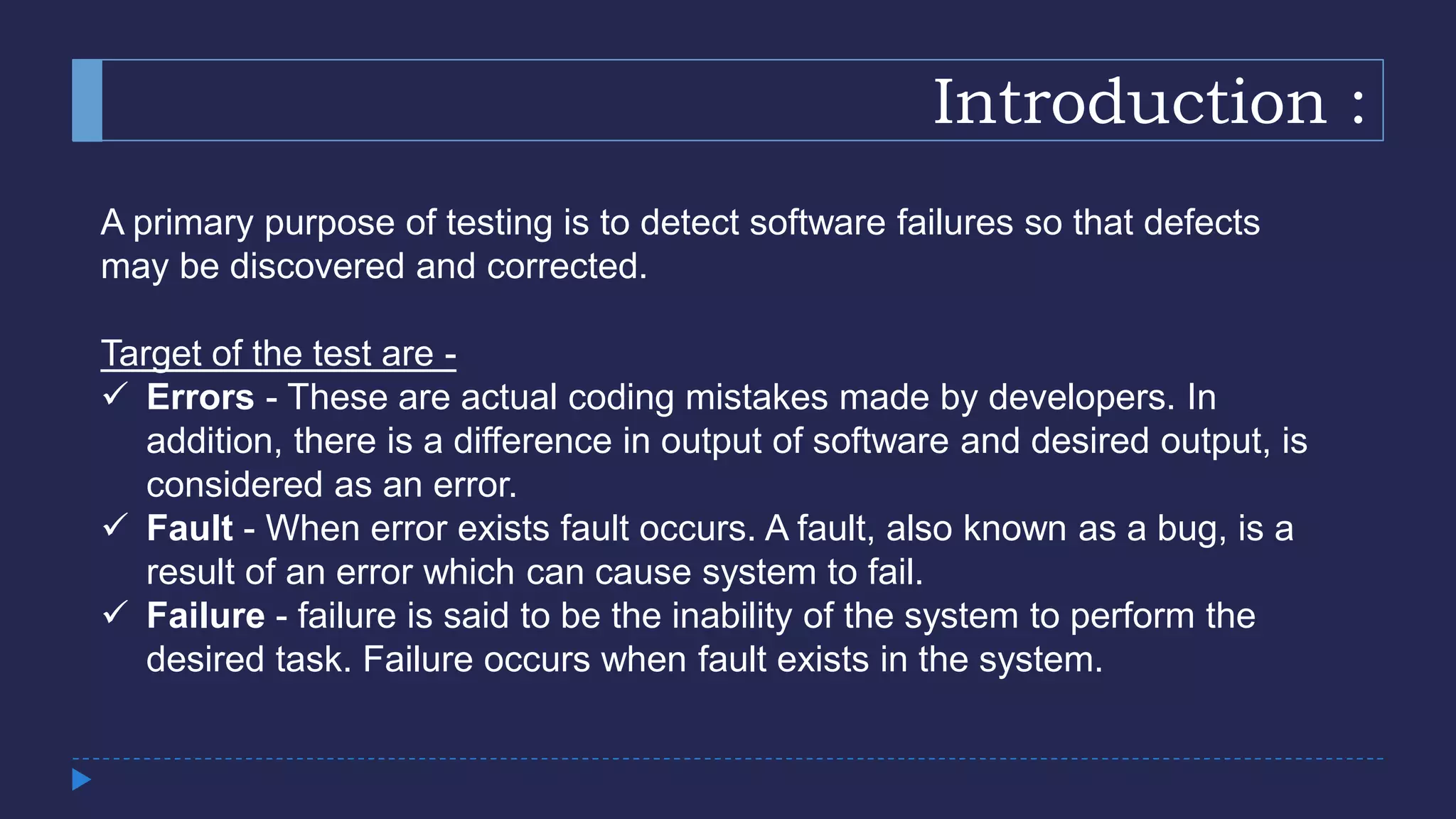 Introduction :
A primary purpose of testing is to detect software failures so that defects
may be discovered and corrected.
Target of the test are -
 Errors - These are actual coding mistakes made by developers. In
addition, there is a difference in output of software and desired output, is
considered as an error.
 Fault - When error exists fault occurs. A fault, also known as a bug, is a
result of an error which can cause system to fail.
 Failure - failure is said to be the inability of the system to perform the
desired task. Failure occurs when fault exists in the system.
 