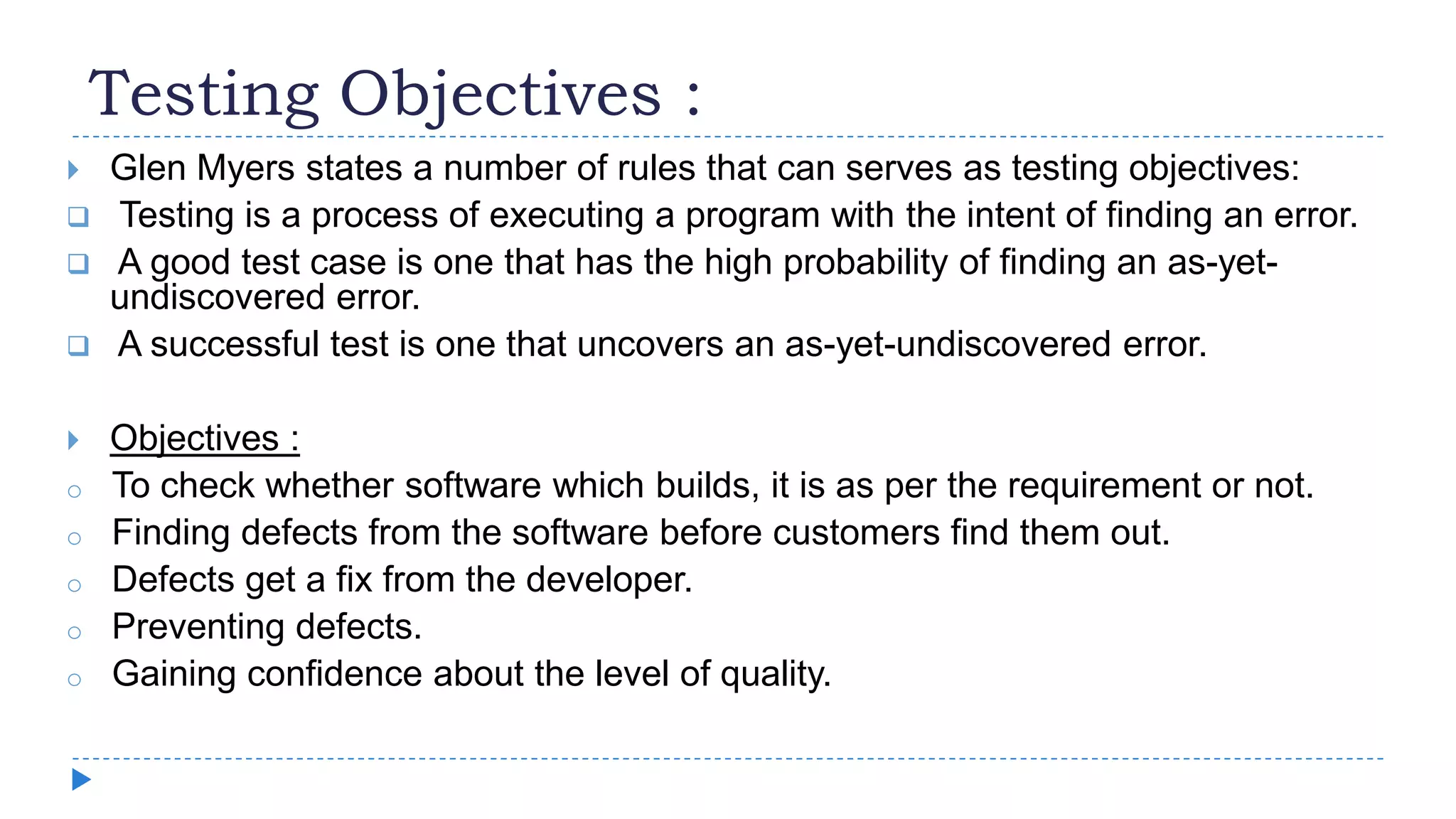 Testing Objectives :
 Glen Myers states a number of rules that can serves as testing objectives:
 Testing is a process of executing a program with the intent of finding an error.
 A good test case is one that has the high probability of finding an as-yet-
undiscovered error.
 A successful test is one that uncovers an as-yet-undiscovered error.
 Objectives :
o To check whether software which builds, it is as per the requirement or not.
o Finding defects from the software before customers find them out.
o Defects get a fix from the developer.
o Preventing defects.
o Gaining confidence about the level of quality.
 