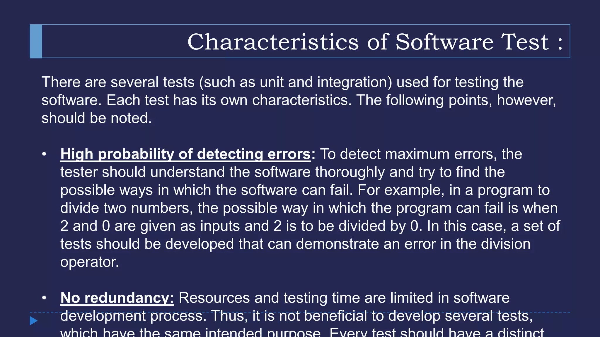 Characteristics of Software Test :
There are several tests (such as unit and integration) used for testing the
software. Each test has its own characteristics. The following points, however,
should be noted.
• High probability of detecting errors: To detect maximum errors, the
tester should understand the software thoroughly and try to find the
possible ways in which the software can fail. For example, in a program to
divide two numbers, the possible way in which the program can fail is when
2 and 0 are given as inputs and 2 is to be divided by 0. In this case, a set of
tests should be developed that can demonstrate an error in the division
operator.
• No redundancy: Resources and testing time are limited in software
development process. Thus, it is not beneficial to develop several tests,
 